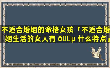 不适合婚姻的命格女孩「不适合婚姻生活的女人有 🐵 什么特点」